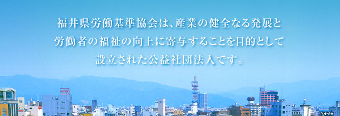 公益社団法人 福井県労働基準協会は産業の健全なる発展と労働者の福祉の向上に寄与することを目的として設立された公益社団法人です。